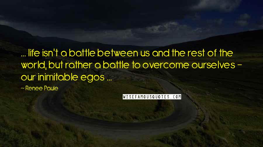 Renee Paule Quotes: ... life isn't a battle between us and the rest of the world, but rather a battle to overcome ourselves - our inimitable egos ...