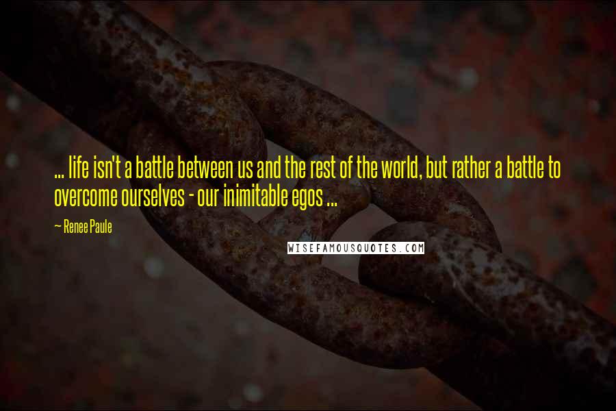 Renee Paule Quotes: ... life isn't a battle between us and the rest of the world, but rather a battle to overcome ourselves - our inimitable egos ...