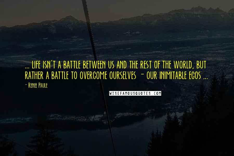 Renee Paule Quotes: ... life isn't a battle between us and the rest of the world, but rather a battle to overcome ourselves - our inimitable egos ...