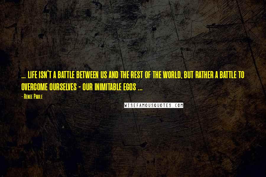 Renee Paule Quotes: ... life isn't a battle between us and the rest of the world, but rather a battle to overcome ourselves - our inimitable egos ...