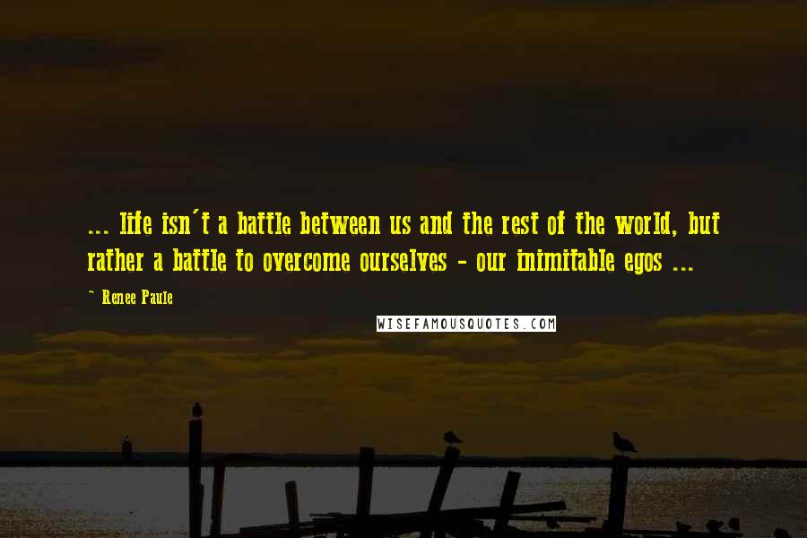 Renee Paule Quotes: ... life isn't a battle between us and the rest of the world, but rather a battle to overcome ourselves - our inimitable egos ...