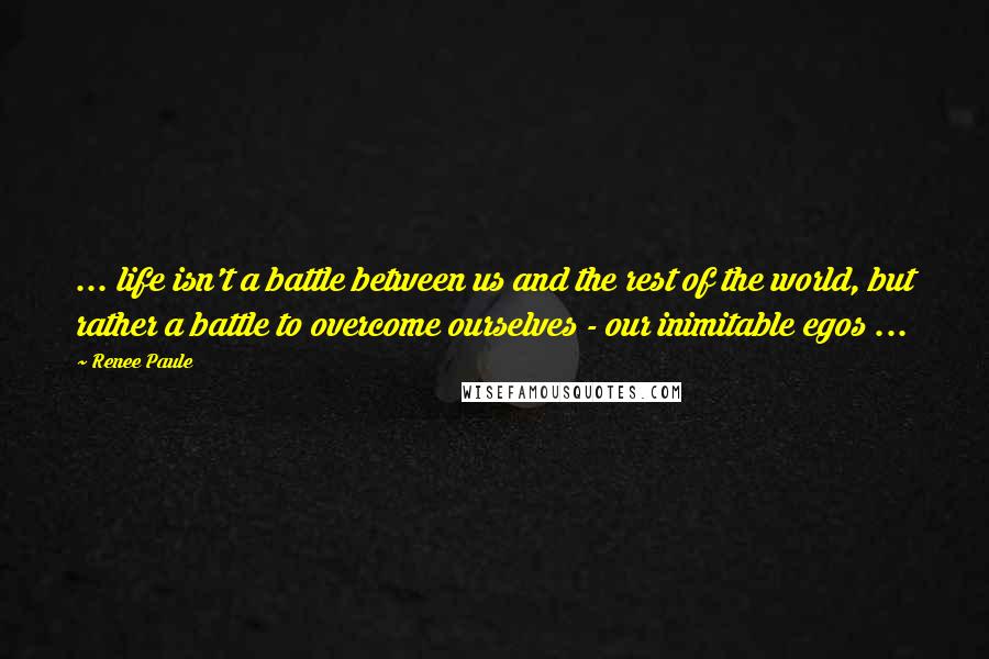 Renee Paule Quotes: ... life isn't a battle between us and the rest of the world, but rather a battle to overcome ourselves - our inimitable egos ...