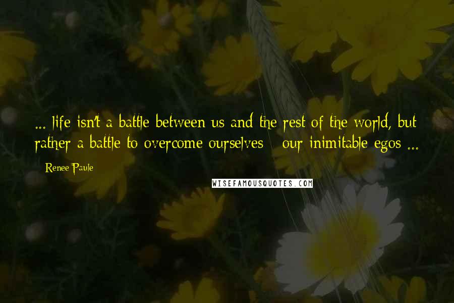 Renee Paule Quotes: ... life isn't a battle between us and the rest of the world, but rather a battle to overcome ourselves - our inimitable egos ...