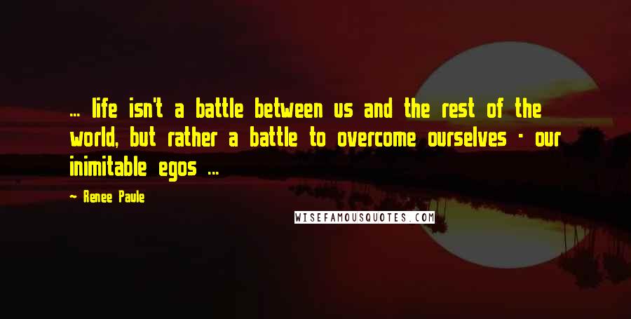 Renee Paule Quotes: ... life isn't a battle between us and the rest of the world, but rather a battle to overcome ourselves - our inimitable egos ...