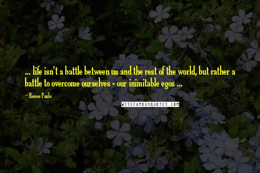 Renee Paule Quotes: ... life isn't a battle between us and the rest of the world, but rather a battle to overcome ourselves - our inimitable egos ...