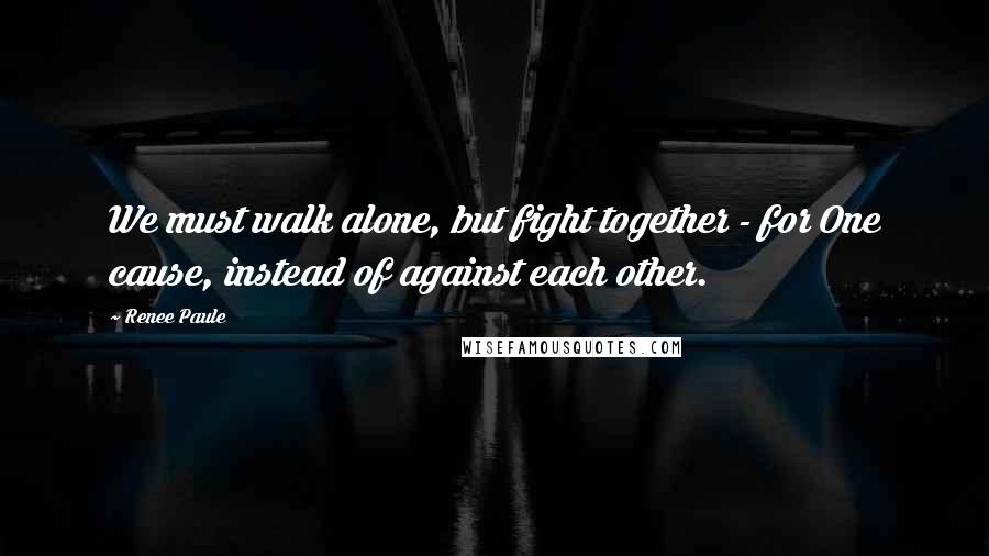 Renee Paule Quotes: We must walk alone, but fight together - for One cause, instead of against each other.