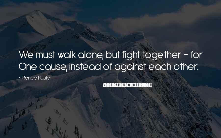 Renee Paule Quotes: We must walk alone, but fight together - for One cause, instead of against each other.