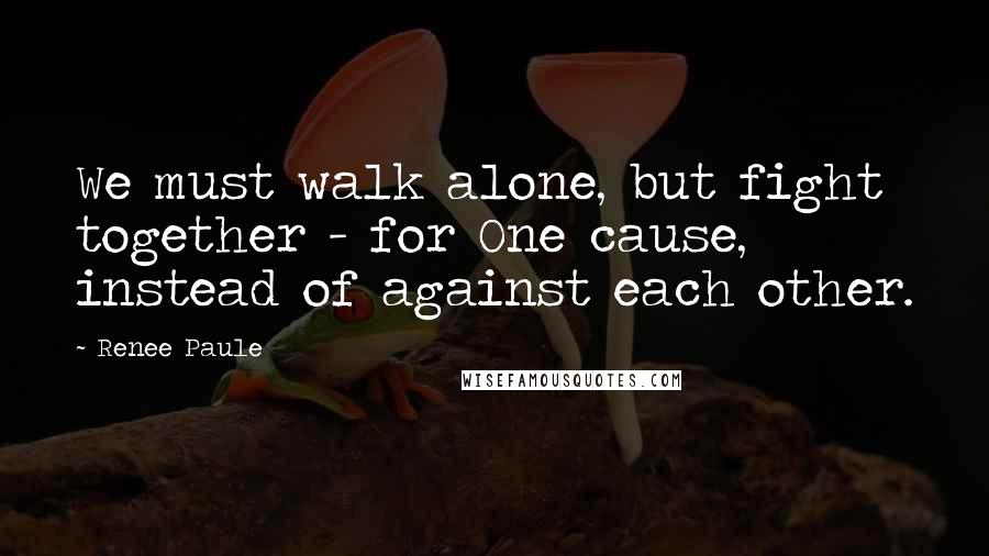 Renee Paule Quotes: We must walk alone, but fight together - for One cause, instead of against each other.