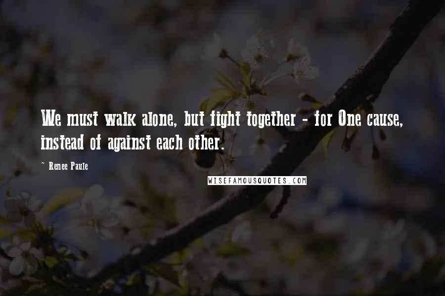 Renee Paule Quotes: We must walk alone, but fight together - for One cause, instead of against each other.