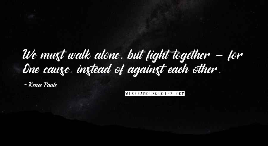 Renee Paule Quotes: We must walk alone, but fight together - for One cause, instead of against each other.