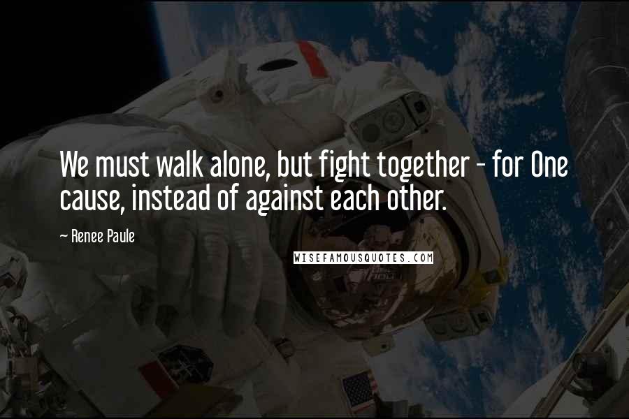 Renee Paule Quotes: We must walk alone, but fight together - for One cause, instead of against each other.