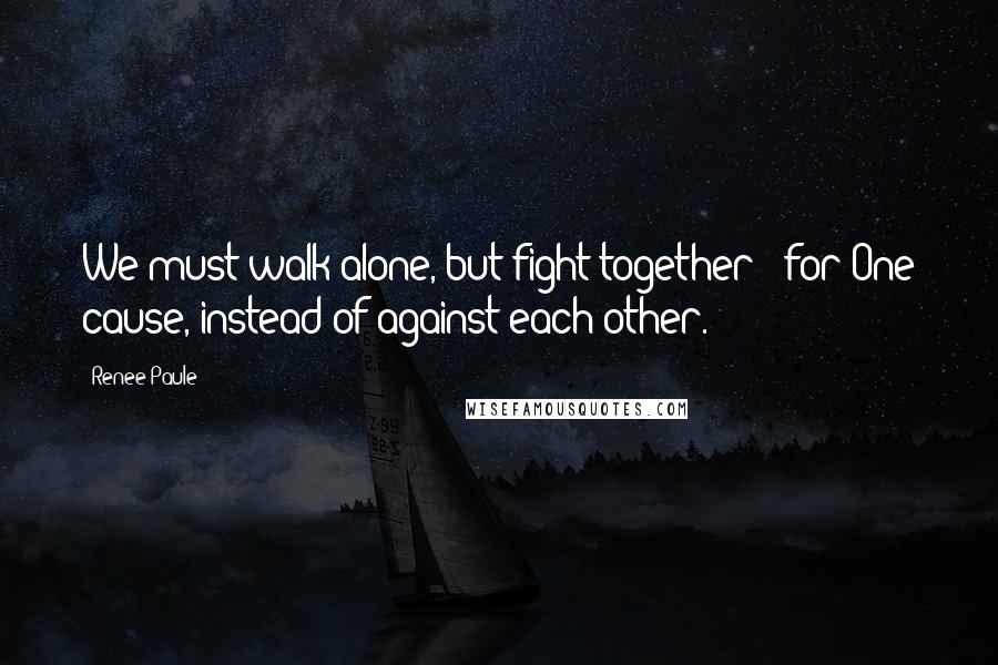 Renee Paule Quotes: We must walk alone, but fight together - for One cause, instead of against each other.