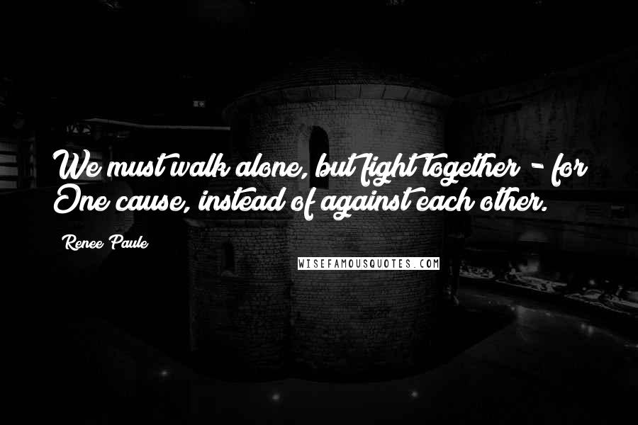 Renee Paule Quotes: We must walk alone, but fight together - for One cause, instead of against each other.