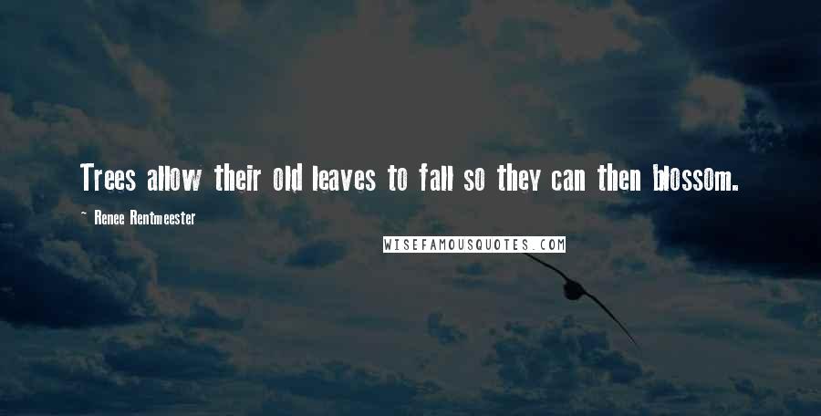 Renee Rentmeester Quotes: Trees allow their old leaves to fall so they can then blossom.