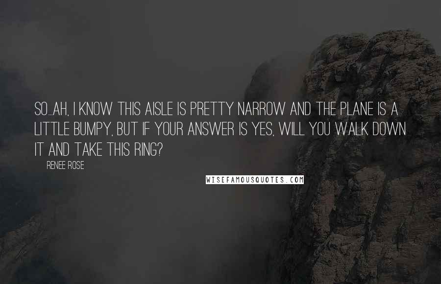 Renee Rose Quotes: So...ah, I know this aisle is pretty narrow and the plane is a little bumpy, but if your answer is yes, will you walk down it and take this ring?