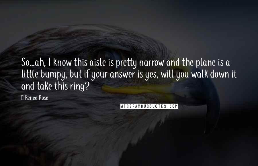 Renee Rose Quotes: So...ah, I know this aisle is pretty narrow and the plane is a little bumpy, but if your answer is yes, will you walk down it and take this ring?