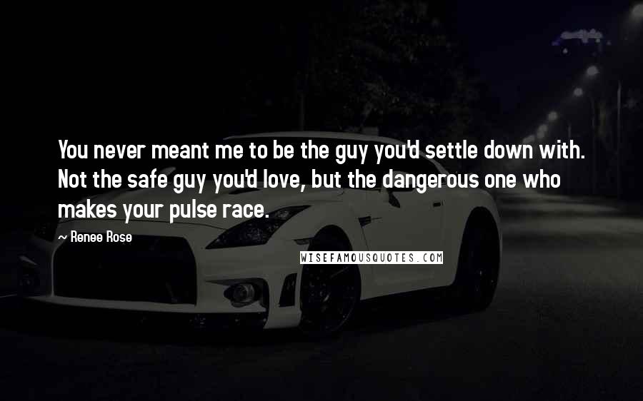 Renee Rose Quotes: You never meant me to be the guy you'd settle down with. Not the safe guy you'd love, but the dangerous one who makes your pulse race.