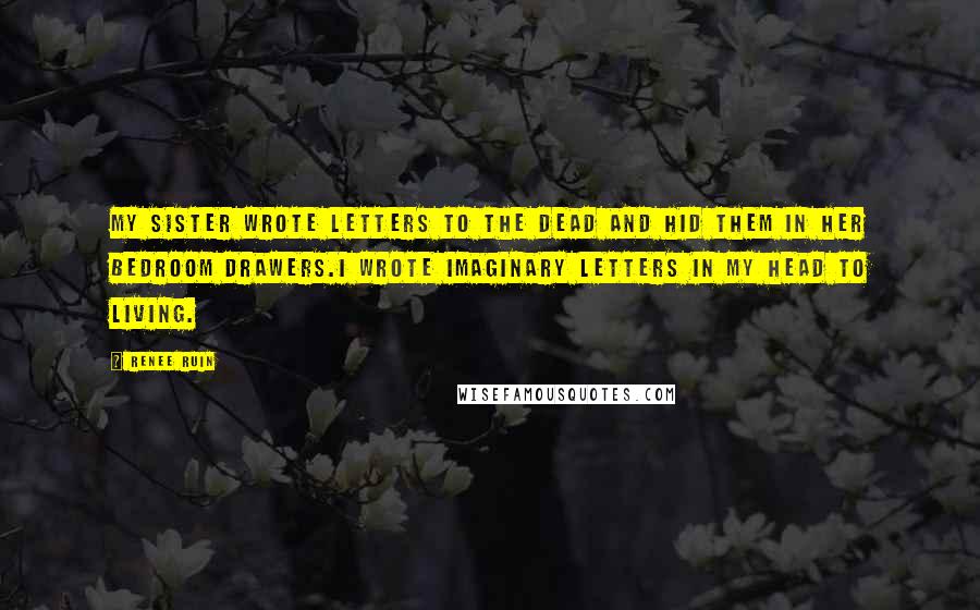 Renee Ruin Quotes: My sister wrote letters to the dead and hid them in her bedroom drawers.I wrote imaginary letters in my head to living.