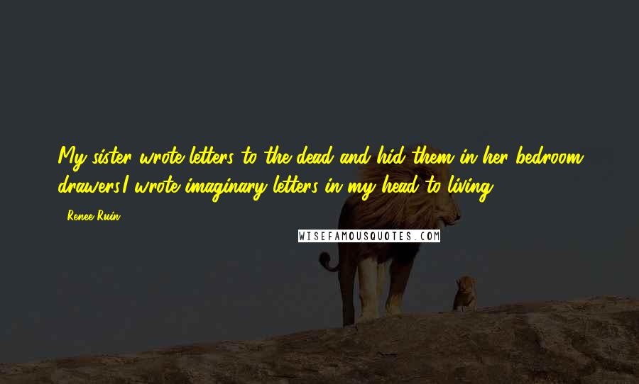 Renee Ruin Quotes: My sister wrote letters to the dead and hid them in her bedroom drawers.I wrote imaginary letters in my head to living.