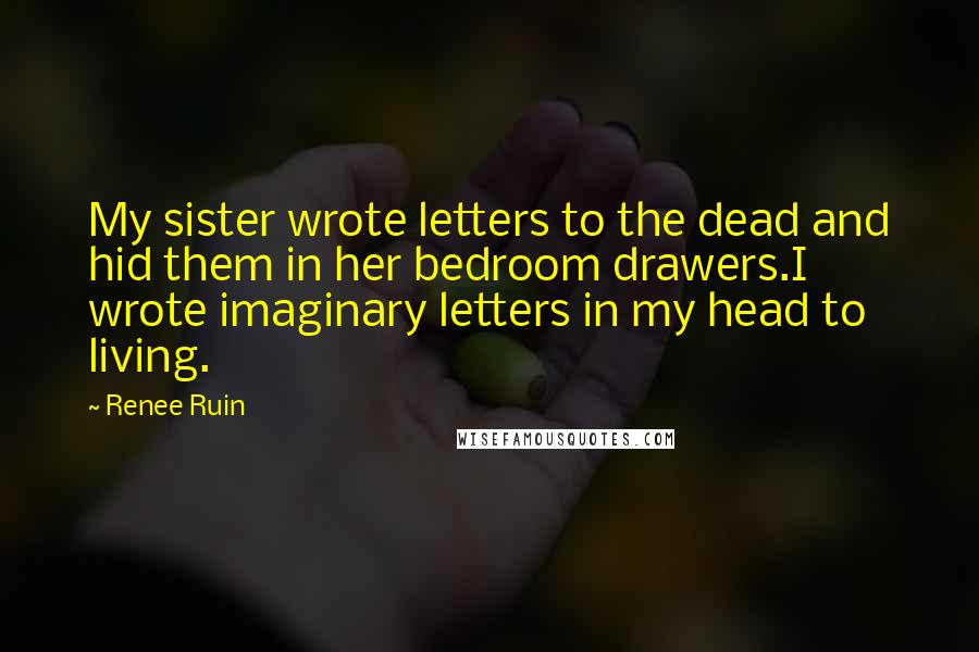 Renee Ruin Quotes: My sister wrote letters to the dead and hid them in her bedroom drawers.I wrote imaginary letters in my head to living.