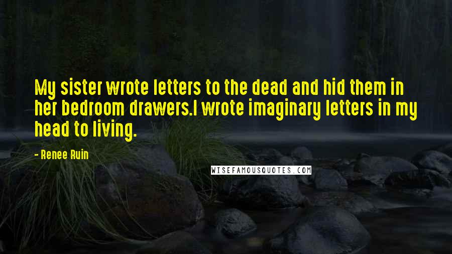 Renee Ruin Quotes: My sister wrote letters to the dead and hid them in her bedroom drawers.I wrote imaginary letters in my head to living.