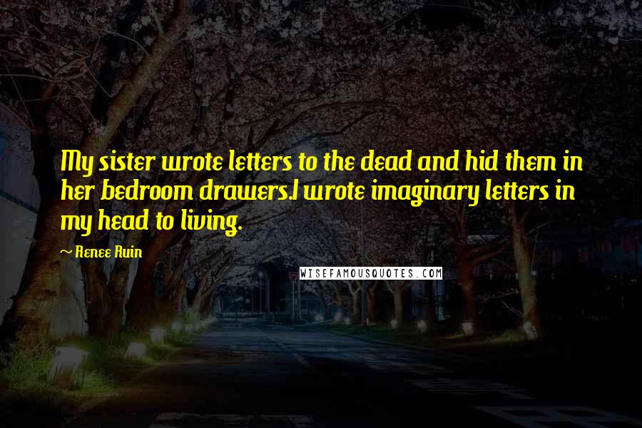 Renee Ruin Quotes: My sister wrote letters to the dead and hid them in her bedroom drawers.I wrote imaginary letters in my head to living.