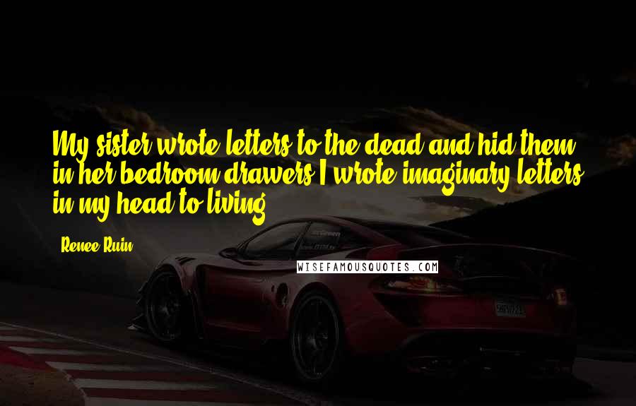Renee Ruin Quotes: My sister wrote letters to the dead and hid them in her bedroom drawers.I wrote imaginary letters in my head to living.