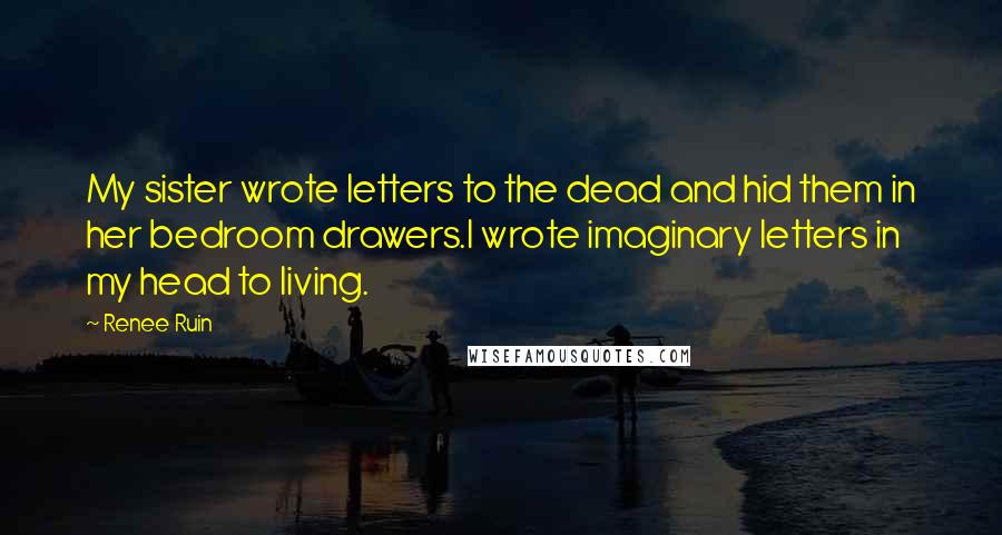 Renee Ruin Quotes: My sister wrote letters to the dead and hid them in her bedroom drawers.I wrote imaginary letters in my head to living.