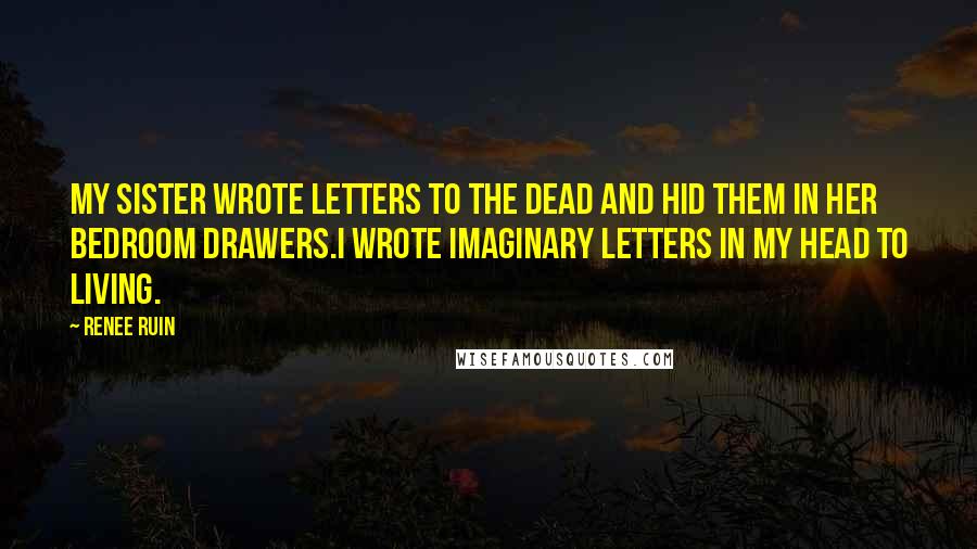 Renee Ruin Quotes: My sister wrote letters to the dead and hid them in her bedroom drawers.I wrote imaginary letters in my head to living.