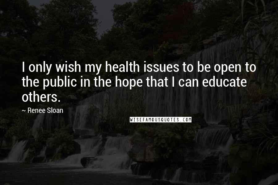 Renee Sloan Quotes: I only wish my health issues to be open to the public in the hope that I can educate others.