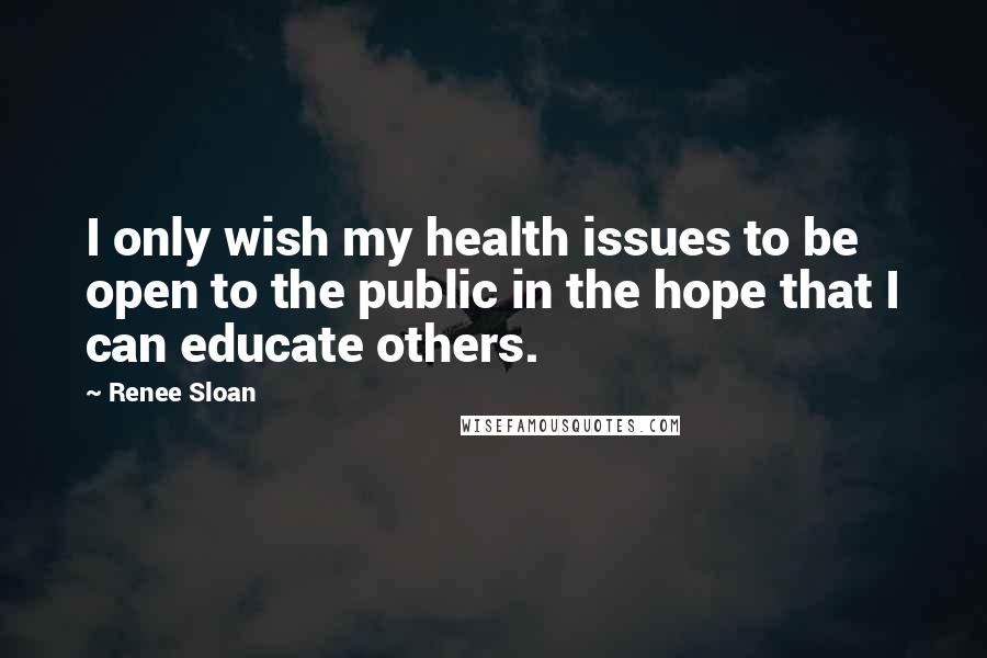 Renee Sloan Quotes: I only wish my health issues to be open to the public in the hope that I can educate others.