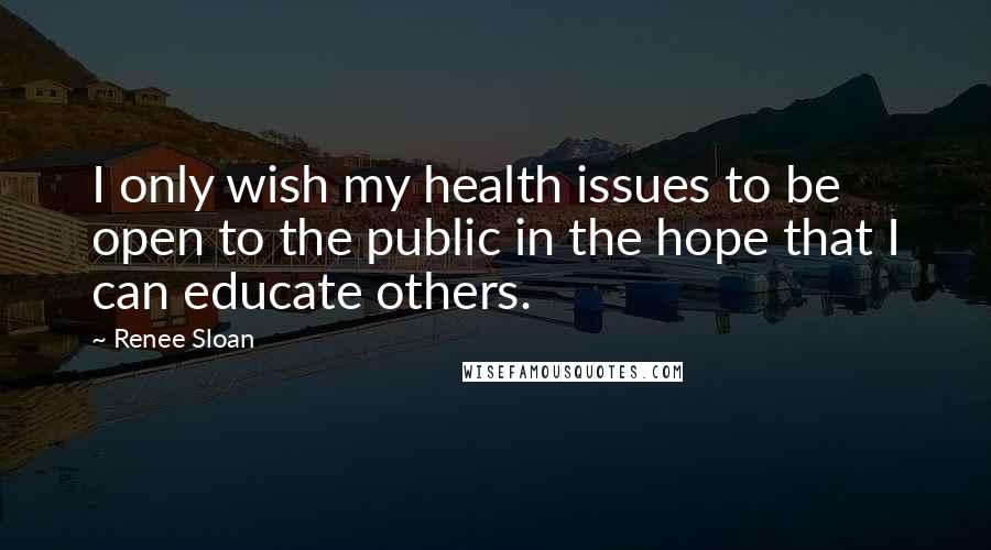 Renee Sloan Quotes: I only wish my health issues to be open to the public in the hope that I can educate others.