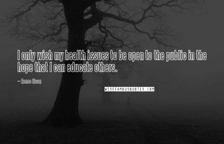 Renee Sloan Quotes: I only wish my health issues to be open to the public in the hope that I can educate others.