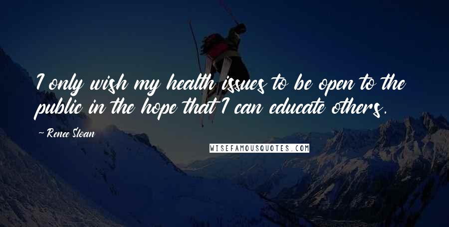 Renee Sloan Quotes: I only wish my health issues to be open to the public in the hope that I can educate others.