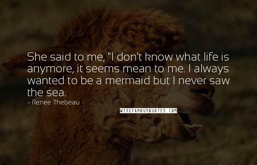 Renee Thebeau Quotes: She said to me, "I don't know what life is anymore, it seems mean to me. I always wanted to be a mermaid but I never saw the sea.