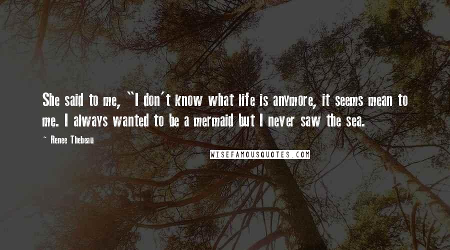 Renee Thebeau Quotes: She said to me, "I don't know what life is anymore, it seems mean to me. I always wanted to be a mermaid but I never saw the sea.