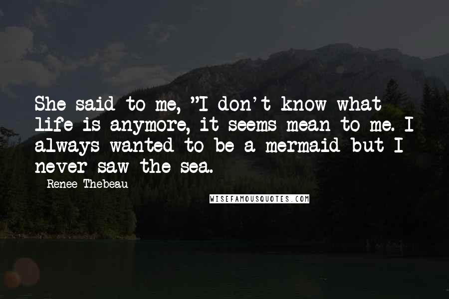 Renee Thebeau Quotes: She said to me, "I don't know what life is anymore, it seems mean to me. I always wanted to be a mermaid but I never saw the sea.