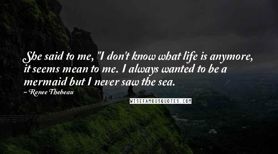 Renee Thebeau Quotes: She said to me, "I don't know what life is anymore, it seems mean to me. I always wanted to be a mermaid but I never saw the sea.