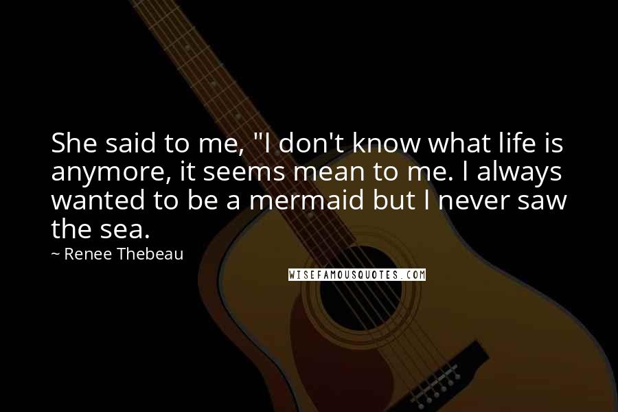 Renee Thebeau Quotes: She said to me, "I don't know what life is anymore, it seems mean to me. I always wanted to be a mermaid but I never saw the sea.