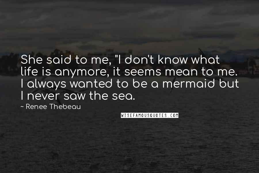 Renee Thebeau Quotes: She said to me, "I don't know what life is anymore, it seems mean to me. I always wanted to be a mermaid but I never saw the sea.