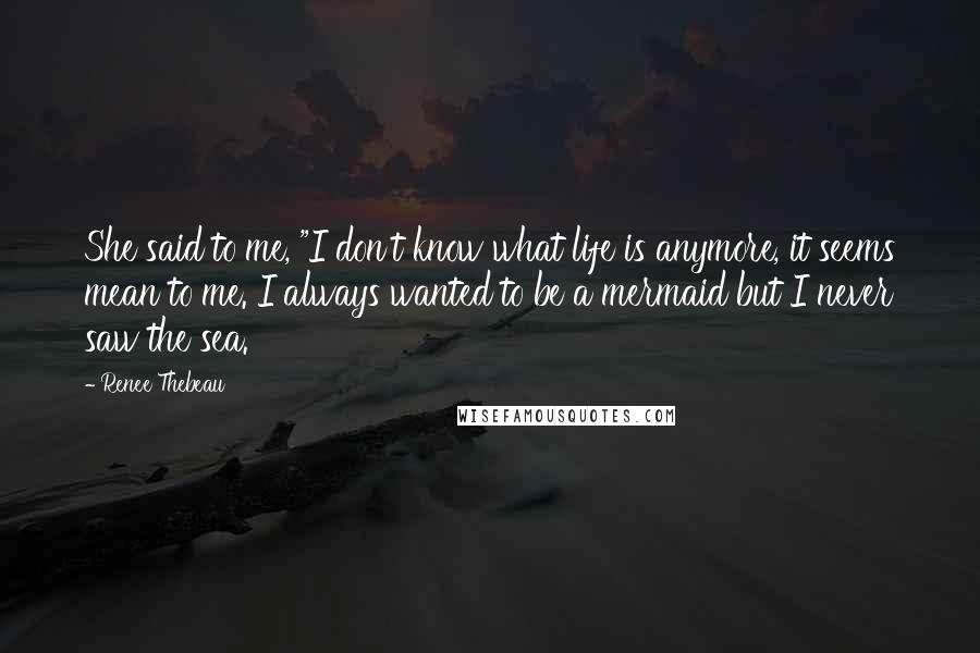 Renee Thebeau Quotes: She said to me, "I don't know what life is anymore, it seems mean to me. I always wanted to be a mermaid but I never saw the sea.
