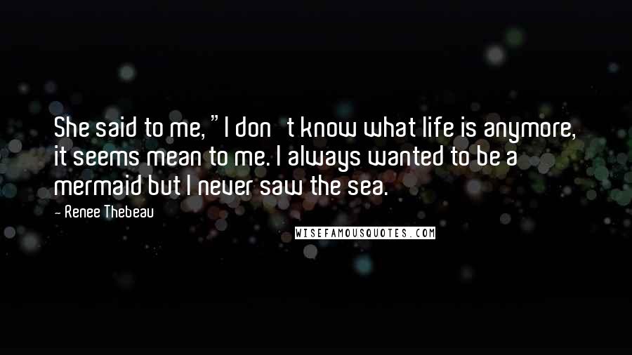 Renee Thebeau Quotes: She said to me, "I don't know what life is anymore, it seems mean to me. I always wanted to be a mermaid but I never saw the sea.