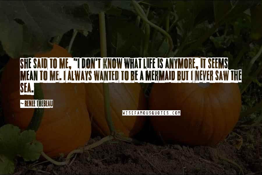 Renee Thebeau Quotes: She said to me, "I don't know what life is anymore, it seems mean to me. I always wanted to be a mermaid but I never saw the sea.