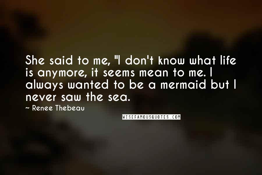 Renee Thebeau Quotes: She said to me, "I don't know what life is anymore, it seems mean to me. I always wanted to be a mermaid but I never saw the sea.