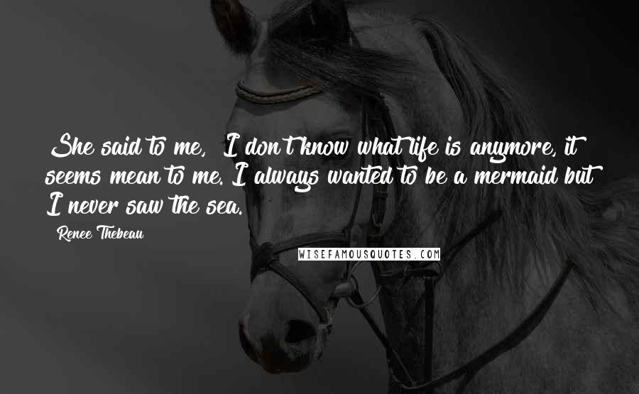Renee Thebeau Quotes: She said to me, "I don't know what life is anymore, it seems mean to me. I always wanted to be a mermaid but I never saw the sea.