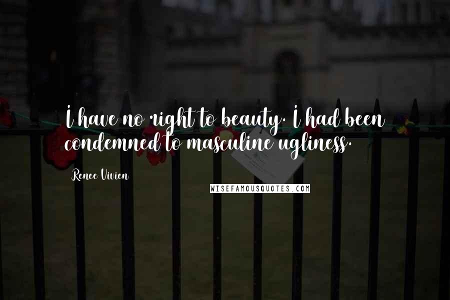 Renee Vivien Quotes: I have no right to beauty. I had been condemned to masculine ugliness.