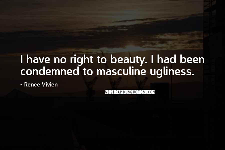 Renee Vivien Quotes: I have no right to beauty. I had been condemned to masculine ugliness.