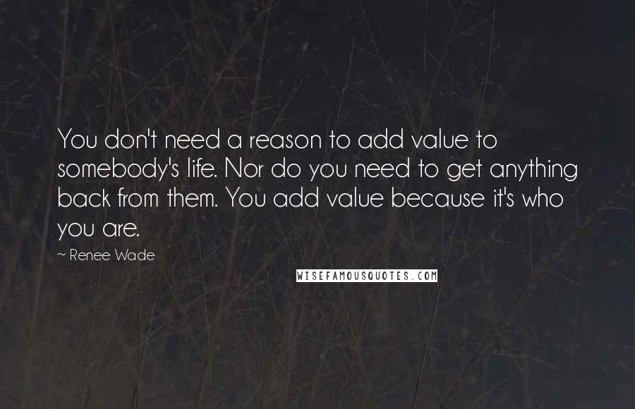 Renee Wade Quotes: You don't need a reason to add value to somebody's life. Nor do you need to get anything back from them. You add value because it's who you are.