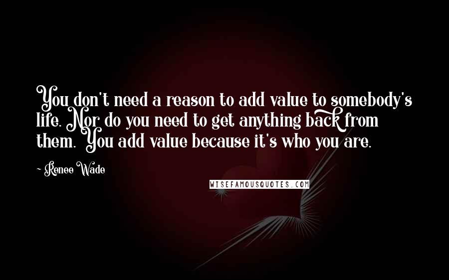 Renee Wade Quotes: You don't need a reason to add value to somebody's life. Nor do you need to get anything back from them. You add value because it's who you are.