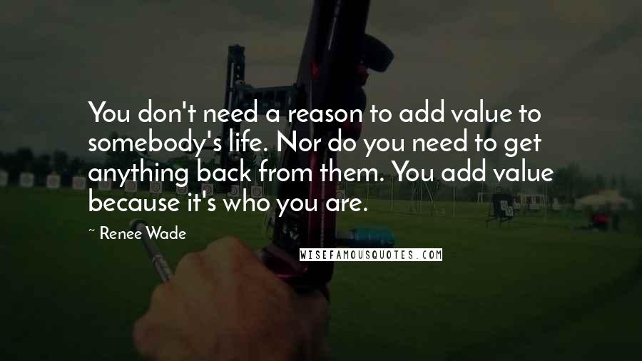 Renee Wade Quotes: You don't need a reason to add value to somebody's life. Nor do you need to get anything back from them. You add value because it's who you are.